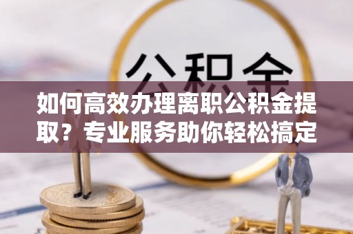 古蔺如何高效办理离职公积金提取？专业服务助你轻松搞定