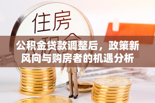 古蔺公积金贷款调整后，政策新风向与购房者的机遇分析