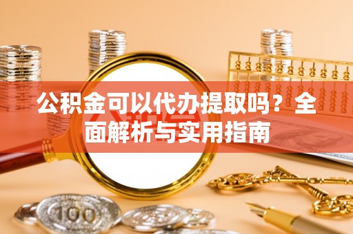古蔺公积金可以代办提取吗？全面解析与实用指南