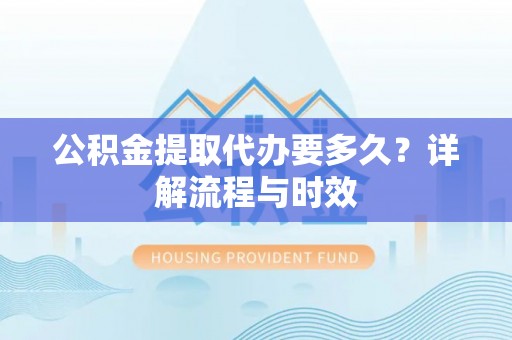 古蔺公积金提取代办要多久？详解流程与时效