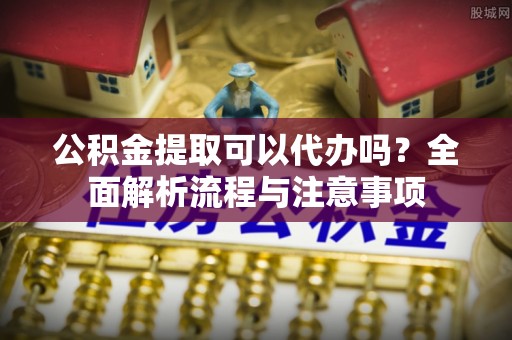 古蔺公积金提取可以代办吗？全面解析流程与注意事项