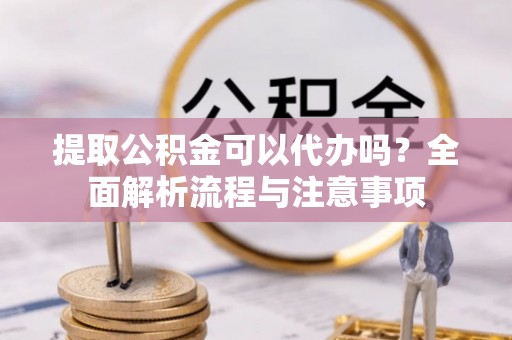 古蔺提取公积金可以代办吗？全面解析流程与注意事项
