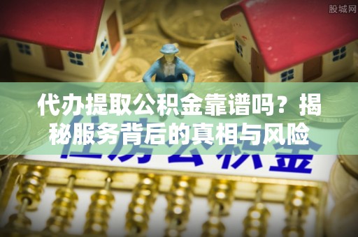 古蔺代办提取公积金靠谱吗？揭秘服务背后的真相与风险