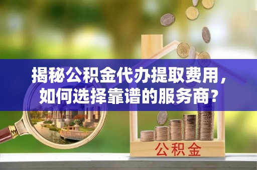 古蔺揭秘公积金代办提取费用，如何选择靠谱的服务商？