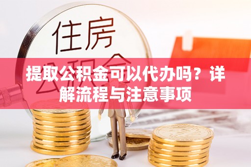 古蔺提取公积金可以代办吗？详解流程与注意事项