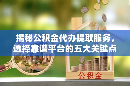 古蔺揭秘公积金代办提取服务，选择靠谱平台的五大关键点