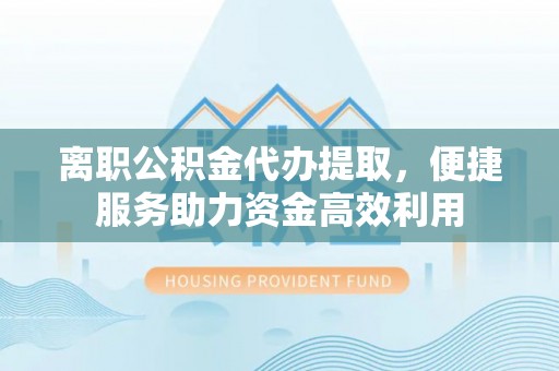古蔺离职公积金代办提取，便捷服务助力资金高效利用