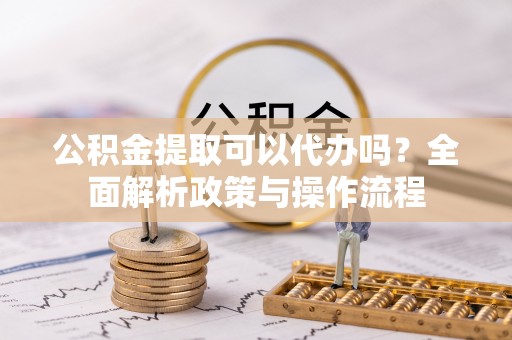 古蔺公积金提取可以代办吗？全面解析政策与操作流程
