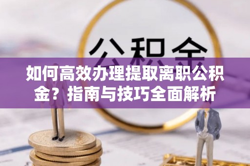 古蔺如何高效办理提取离职公积金？指南与技巧全面解析