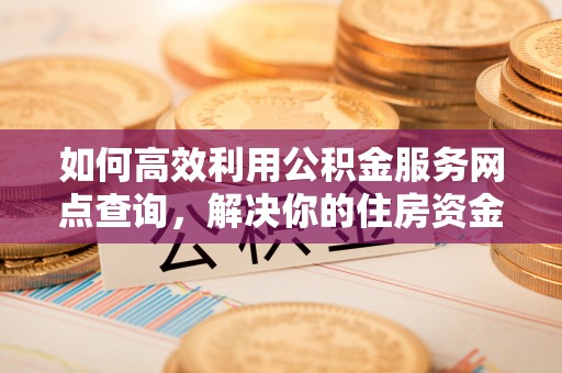 古蔺如何高效利用公积金服务网点查询，解决你的住房资金难题