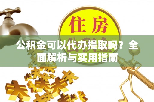 古蔺公积金可以代办提取吗？全面解析与实用指南