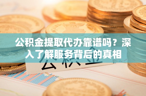 古蔺公积金提取代办靠谱吗？深入了解服务背后的真相
