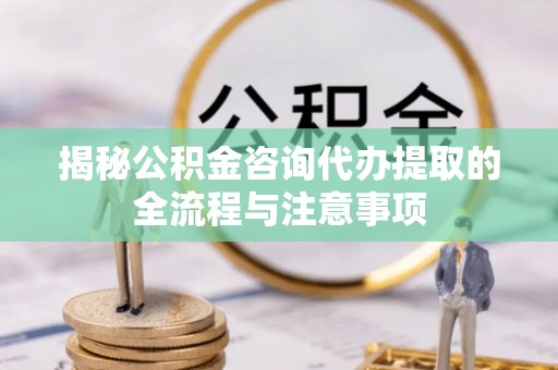 古蔺揭秘公积金咨询代办提取的全流程与注意事项