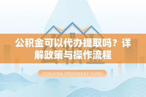 古蔺公积金可以代办提取吗？详解政策与操作流程