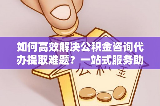 古蔺如何高效解决公积金咨询代办提取难题？一站式服务助您轻松搞定