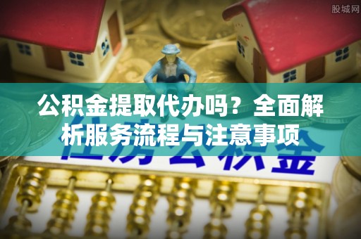 古蔺公积金提取代办吗？全面解析服务流程与注意事项