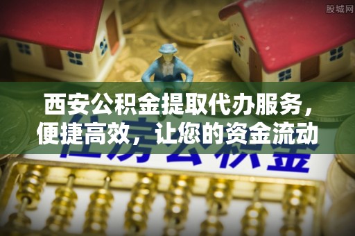 古蔺西安公积金提取代办服务，便捷高效，让您的资金流动无忧