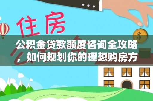 古蔺公积金贷款额度咨询全攻略，如何规划你的理想购房方案