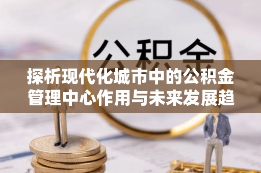 古蔺探析现代化城市中的公积金管理中心作用与未来发展趋势