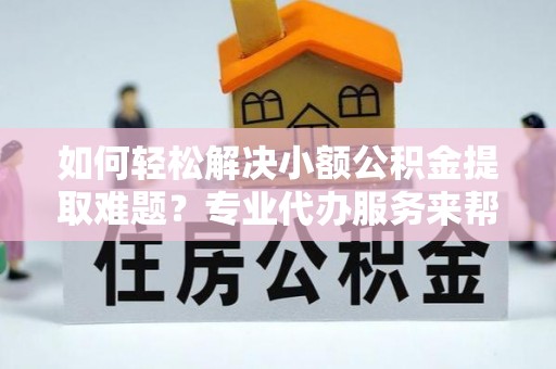 古蔺如何轻松解决小额公积金提取难题？专业代办服务来帮忙