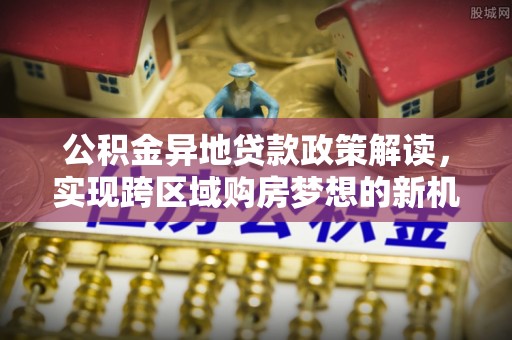 古蔺公积金异地贷款政策解读，实现跨区域购房梦想的新机遇