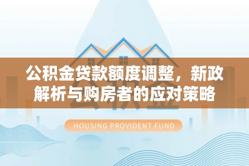 古蔺公积金贷款额度调整，新政解析与购房者的应对策略