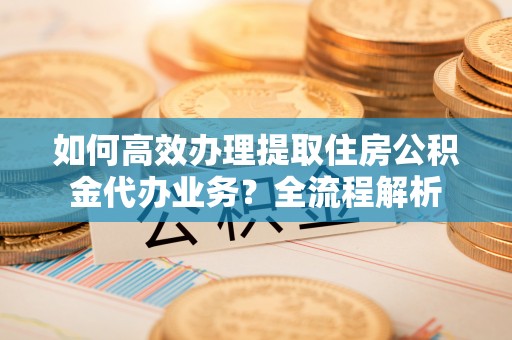 古蔺如何高效办理提取住房公积金代办业务？全流程解析
