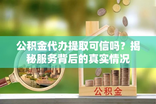古蔺公积金代办提取可信吗？揭秘服务背后的真实情况