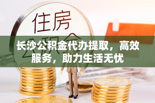 古蔺长沙公积金代办提取，高效服务，助力生活无忧