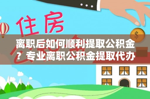 古蔺离职后如何顺利提取公积金？专业离职公积金提取代办服务指南