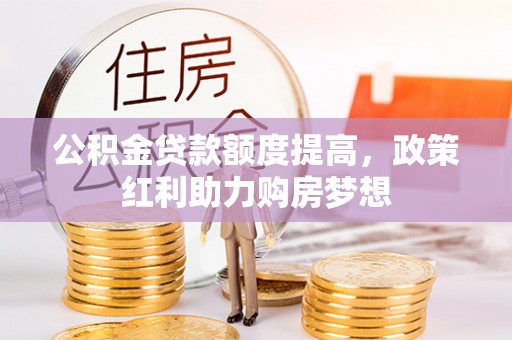 古蔺公积金贷款额度提高，政策红利助力购房梦想