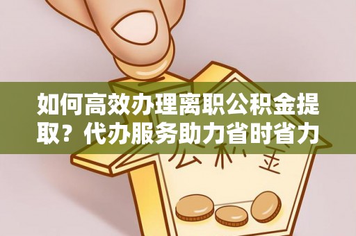 古蔺如何高效办理离职公积金提取？代办服务助力省时省力