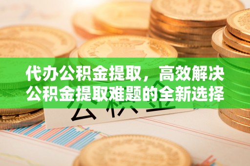 古蔺代办公积金提取，高效解决公积金提取难题的全新选择