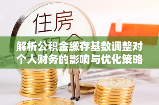 古蔺解析公积金缴存基数调整对个人财务的影响与优化策略