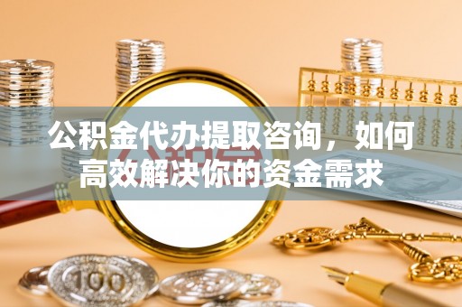 古蔺公积金代办提取咨询，如何高效解决你的资金需求
