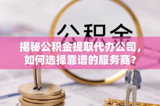 古蔺揭秘公积金提取代办公司，如何选择靠谱的服务商？
