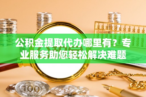 古蔺公积金提取代办哪里有？专业服务助您轻松解决难题