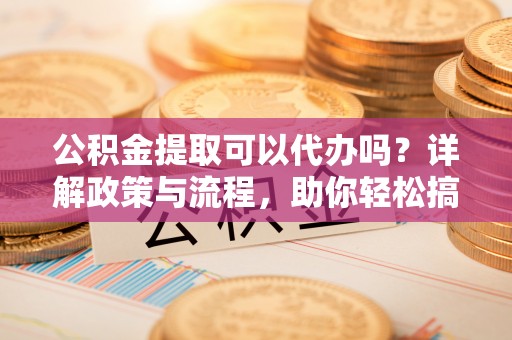 古蔺公积金提取可以代办吗？详解政策与流程，助你轻松搞定！