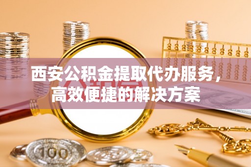 古蔺西安公积金提取代办服务，高效便捷的解决方案