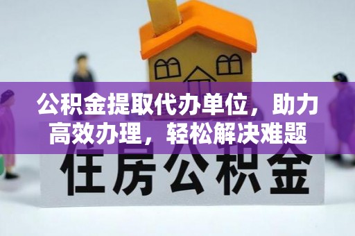 古蔺公积金提取代办单位，助力高效办理，轻松解决难题