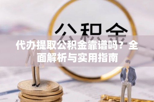 古蔺代办提取公积金靠谱吗？全面解析与实用指南