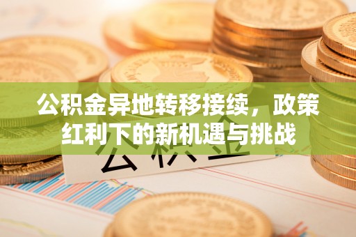 古蔺公积金异地转移接续，政策红利下的新机遇与挑战