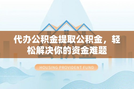 古蔺代办公积金提取公积金，轻松解决你的资金难题