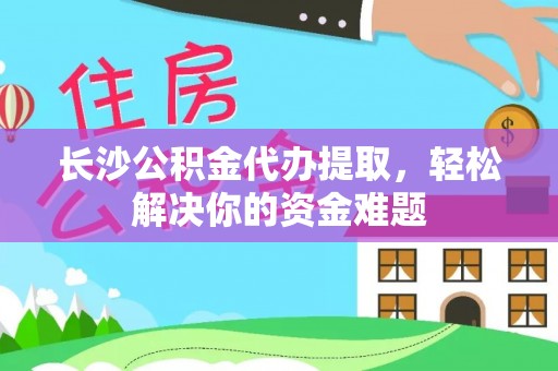 古蔺长沙公积金代办提取，轻松解决你的资金难题