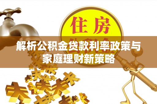 古蔺解析公积金贷款利率政策与家庭理财新策略