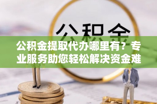 古蔺公积金提取代办哪里有？专业服务助您轻松解决资金难题