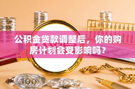 古蔺公积金贷款调整后，你的购房计划会受影响吗？