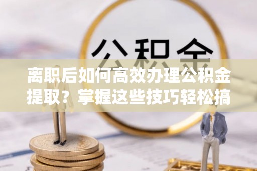 古蔺离职后如何高效办理公积金提取？掌握这些技巧轻松搞定