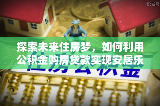 古蔺探索未来住房梦，如何利用公积金购房贷款实现安居乐业