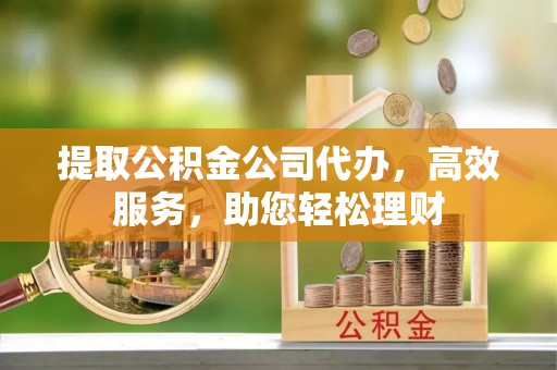 古蔺提取公积金公司代办，高效服务，助您轻松理财